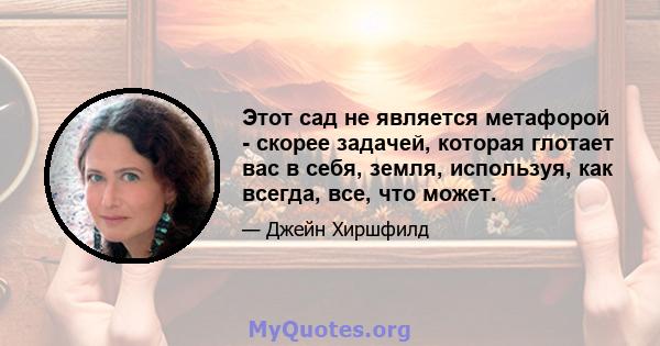 Этот сад не является метафорой - скорее задачей, которая глотает вас в себя, земля, используя, как всегда, все, что может.