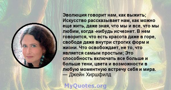 Эволюция говорит нам, как выжить; Искусство рассказывает нам, как можно еще жить, даже зная, что мы и все, что мы любим, когда -нибудь исчезнет. В нем говорится, что есть красота даже в горе, свободе даже внутри строгих 