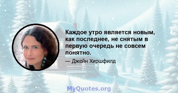 Каждое утро является новым, как последнее, не снятым в первую очередь не совсем понятно.