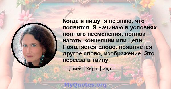 Когда я пишу, я не знаю, что появится. Я начинаю в условиях полного несменения, полной наготы концепции или цели. Появляется слово, появляется другое слово, изображение. Это переезд в тайну.