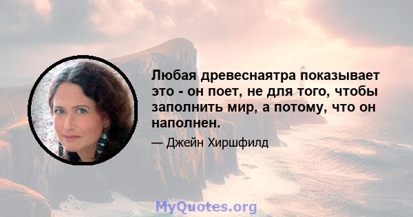 Любая древеснаятра показывает это - он поет, не для того, чтобы заполнить мир, а потому, что он наполнен.