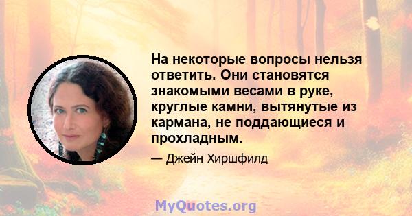 На некоторые вопросы нельзя ответить. Они становятся знакомыми весами в руке, круглые камни, вытянутые из кармана, не поддающиеся и прохладным.