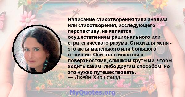 Написание стихотворения типа анализа или стихотворения, исследующего перспективу, не является осуществлением рационального или стратегического разума. Стихи для меня - это акты маленького или большого отчаяния. Они