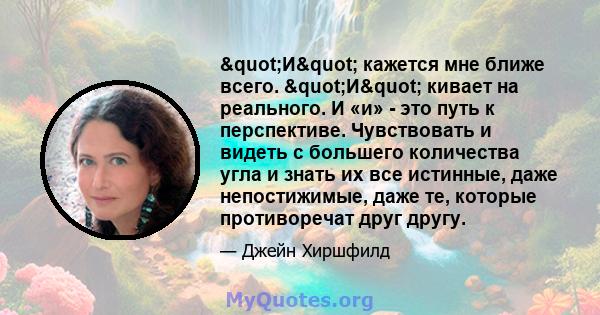 "И" кажется мне ближе всего. "И" кивает на реального. И «и» - это путь к перспективе. Чувствовать и видеть с большего количества угла и знать их все истинные, даже непостижимые, даже те, которые