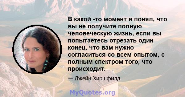 В какой -то момент я понял, что вы не получите полную человеческую жизнь, если вы попытаетесь отрезать один конец, что вам нужно согласиться со всем опытом, с полным спектром того, что происходит.