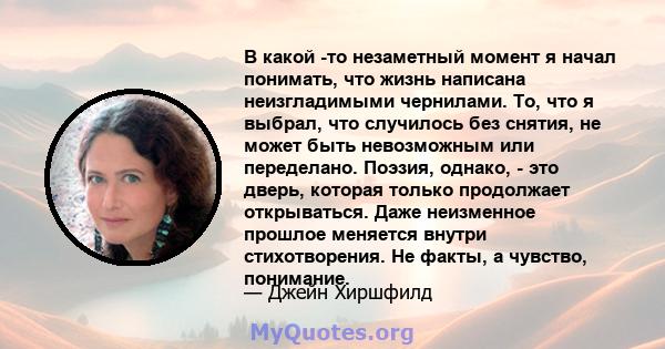 В какой -то незаметный момент я начал понимать, что жизнь написана неизгладимыми чернилами. То, что я выбрал, что случилось без снятия, не может быть невозможным или переделано. Поэзия, однако, - это дверь, которая