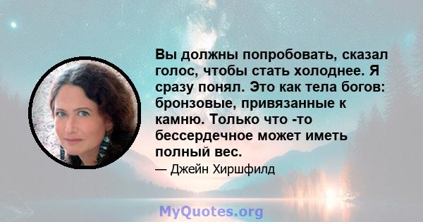 Вы должны попробовать, сказал голос, чтобы стать холоднее. Я сразу понял. Это как тела богов: бронзовые, привязанные к камню. Только что -то бессердечное может иметь полный вес.