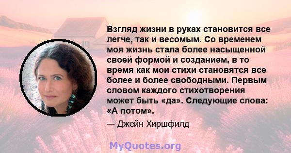 Взгляд жизни в руках становится все легче, так и весомым. Со временем моя жизнь стала более насыщенной своей формой и созданием, в то время как мои стихи становятся все более и более свободными. Первым словом каждого