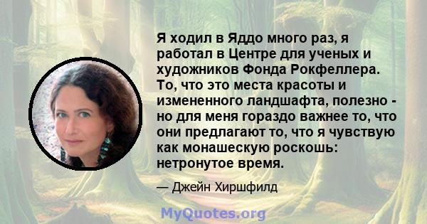 Я ходил в Яддо много раз, я работал в Центре для ученых и художников Фонда Рокфеллера. То, что это места красоты и измененного ландшафта, полезно - но для меня гораздо важнее то, что они предлагают то, что я чувствую