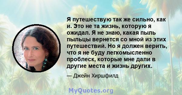 Я путешествую так же сильно, как и. Это не та жизнь, которую я ожидал. Я не знаю, какая пыль пыльцы вернется со мной из этих путешествий. Но я должен верить, что я не буду легкомысленно проблеск, которые мне дали в