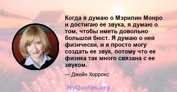 Когда я думаю о Мэрилин Монро и достигаю ее звука, я думаю о том, чтобы иметь довольно большой бюст. Я думаю о ней физически, и я просто могу создать ее звук, потому что ее физика так много связана с ее звуком.