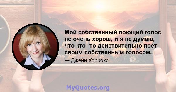 Мой собственный поющий голос не очень хорош, и я не думаю, что кто -то действительно поет своим собственным голосом.