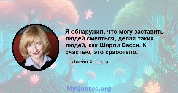 Я обнаружил, что могу заставить людей смеяться, делая таких людей, как Ширли Басси. К счастью, это сработало.