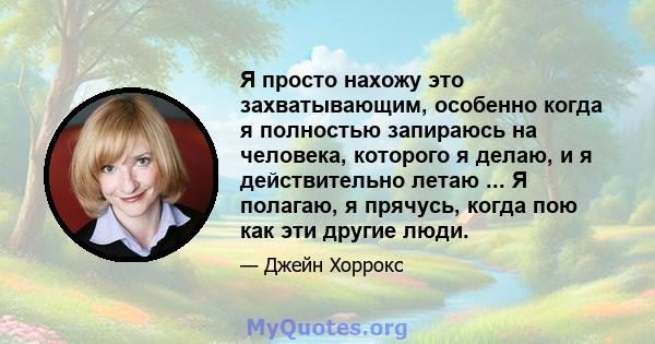 Я просто нахожу это захватывающим, особенно когда я полностью запираюсь на человека, которого я делаю, и я действительно летаю ... Я полагаю, я прячусь, когда пою как эти другие люди.