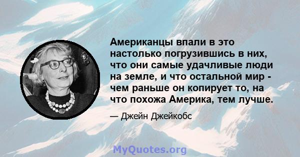 Американцы впали в это настолько погрузившись в них, что они самые удачливые люди на земле, и что остальной мир - чем раньше он копирует то, на что похожа Америка, тем лучше.