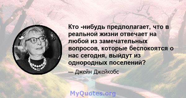 Кто -нибудь предполагает, что в реальной жизни отвечает на любой из замечательных вопросов, которые беспокоятся о нас сегодня, выйдут из однородных поселений?