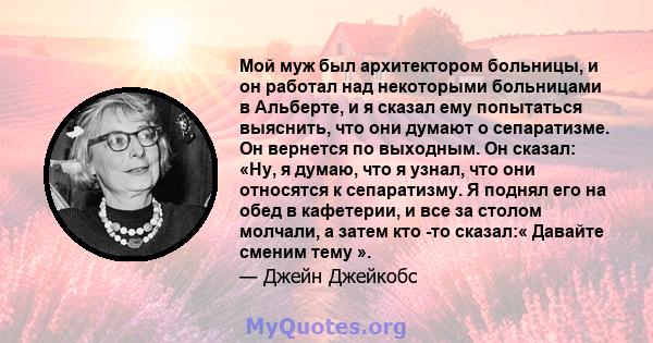 Мой муж был архитектором больницы, и он работал над некоторыми больницами в Альберте, и я сказал ему попытаться выяснить, что они думают о сепаратизме. Он вернется по выходным. Он сказал: «Ну, я думаю, что я узнал, что