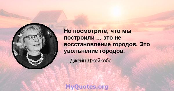 Но посмотрите, что мы построили ... это не восстановление городов. Это увольнение городов.