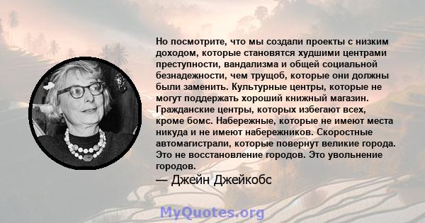 Но посмотрите, что мы создали проекты с низким доходом, которые становятся худшими центрами преступности, вандализма и общей социальной безнадежности, чем трущоб, которые они должны были заменить. Культурные центры,