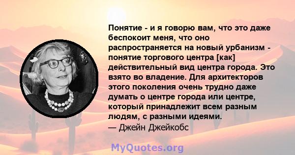 Понятие - и я говорю вам, что это даже беспокоит меня, что оно распространяется на новый урбанизм - понятие торгового центра [как] действительный вид центра города. Это взято во владение. Для архитекторов этого