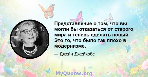 Представление о том, что вы могли бы отказаться от старого мира и теперь сделать новый. Это то, что было так плохо в модернизме.