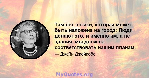 Там нет логики, которая может быть наложена на город; Люди делают это, и именно им, а не здания, мы должны соответствовать нашим планам.