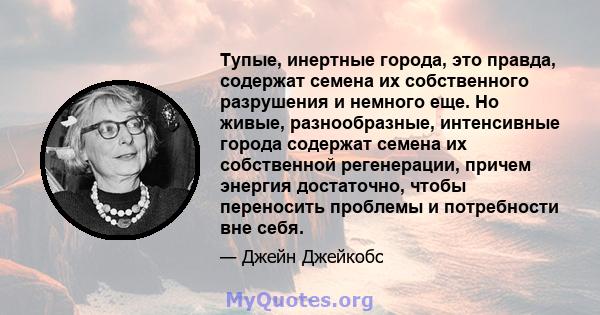 Тупые, инертные города, это правда, содержат семена их собственного разрушения и немного еще. Но живые, разнообразные, интенсивные города содержат семена их собственной регенерации, причем энергия достаточно, чтобы