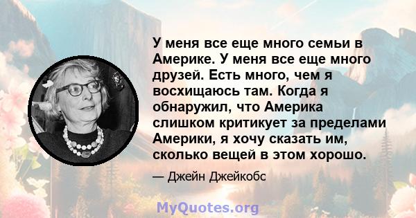 У меня все еще много семьи в Америке. У меня все еще много друзей. Есть много, чем я восхищаюсь там. Когда я обнаружил, что Америка слишком критикует за пределами Америки, я хочу сказать им, сколько вещей в этом хорошо.