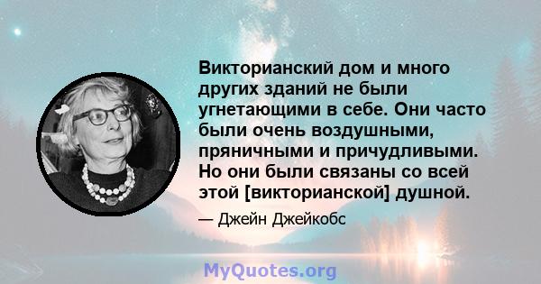 Викторианский дом и много других зданий не были угнетающими в себе. Они часто были очень воздушными, пряничными и причудливыми. Но они были связаны со всей этой [викторианской] душной.