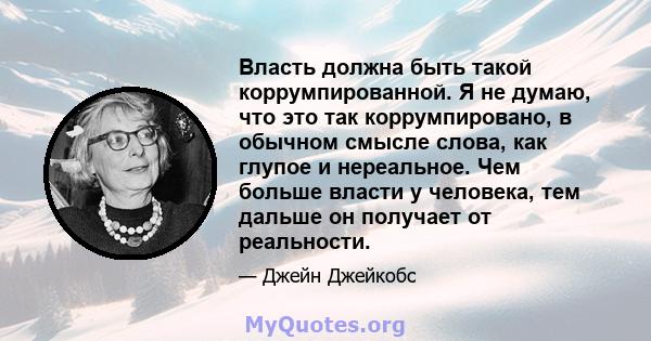 Власть должна быть такой коррумпированной. Я не думаю, что это так коррумпировано, в обычном смысле слова, как глупое и нереальное. Чем больше власти у человека, тем дальше он получает от реальности.