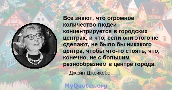 Все знают, что огромное количество людей концентрируется в городских центрах, и что, если они этого не сделают, не было бы никакого центра, чтобы что-то стоять, что, конечно, не с большим разнообразием в центре города.