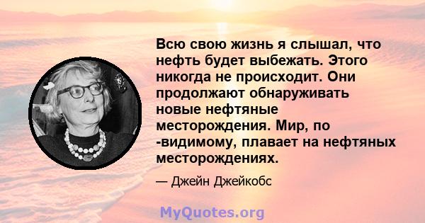 Всю свою жизнь я слышал, что нефть будет выбежать. Этого никогда не происходит. Они продолжают обнаруживать новые нефтяные месторождения. Мир, по -видимому, плавает на нефтяных месторождениях.