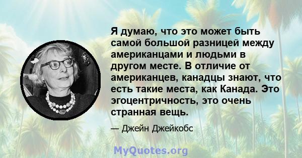 Я думаю, что это может быть самой большой разницей между американцами и людьми в другом месте. В отличие от американцев, канадцы знают, что есть такие места, как Канада. Это эгоцентричность, это очень странная вещь.