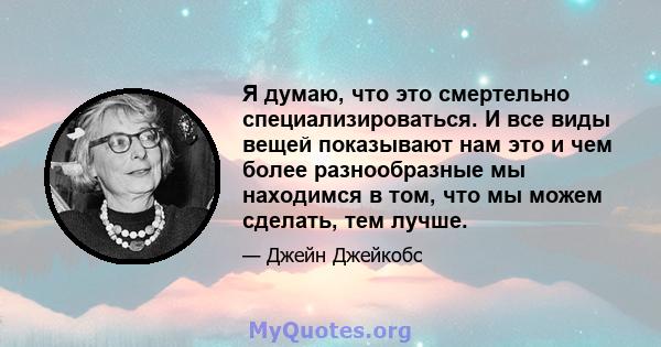 Я думаю, что это смертельно специализироваться. И все виды вещей показывают нам это и чем более разнообразные мы находимся в том, что мы можем сделать, тем лучше.