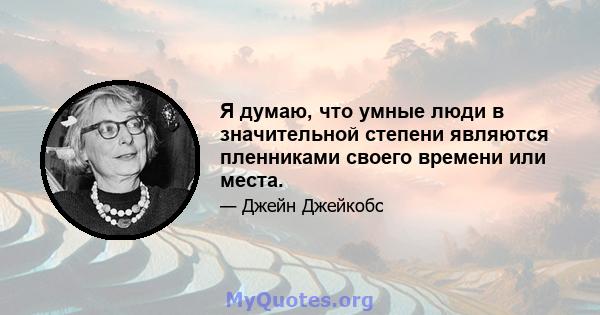 Я думаю, что умные люди в значительной степени являются пленниками своего времени или места.