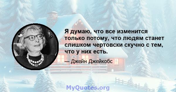 Я думаю, что все изменится только потому, что людям станет слишком чертовски скучно с тем, что у них есть.