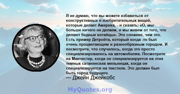 Я не думаю, что вы можете избавиться от конструктивных и изобретательных вещей, которые делает Америка, - и сказать: «О, мы больше ничего не делаем, и мы живем от того, что делают бедные китайцы». Это сложнее, чем это.