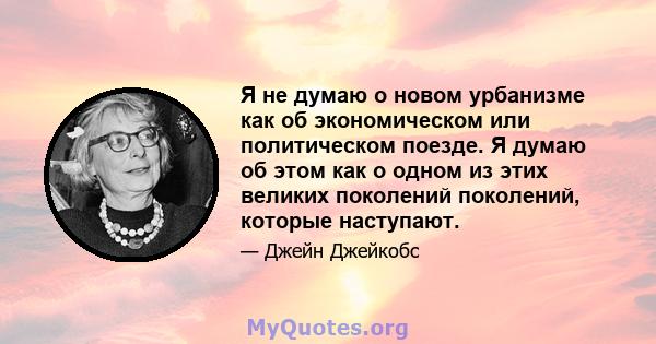 Я не думаю о новом урбанизме как об экономическом или политическом поезде. Я думаю об этом как о одном из этих великих поколений поколений, которые наступают.