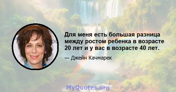 Для меня есть большая разница между ростом ребенка в возрасте 20 лет и у вас в возрасте 40 лет.