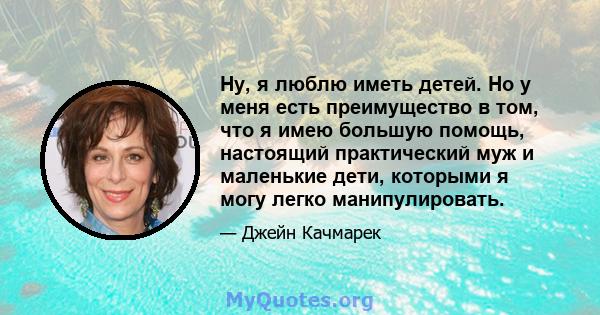 Ну, я люблю иметь детей. Но у меня есть преимущество в том, что я имею большую помощь, настоящий практический муж и маленькие дети, которыми я могу легко манипулировать.