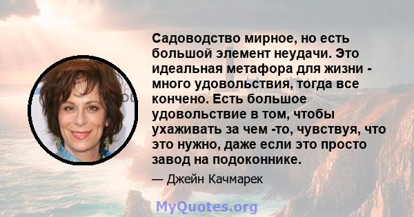 Садоводство мирное, но есть большой элемент неудачи. Это идеальная метафора для жизни - много удовольствия, тогда все кончено. Есть большое удовольствие в том, чтобы ухаживать за чем -то, чувствуя, что это нужно, даже