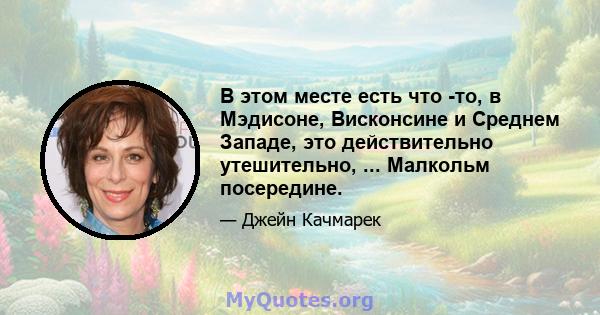 В этом месте есть что -то, в Мэдисоне, Висконсине и Среднем Западе, это действительно утешительно, ... Малкольм посередине.