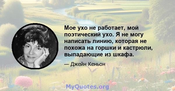 Мое ухо не работает, мой поэтический ухо. Я не могу написать линию, которая не похожа на горшки и кастрюли, выпадающие из шкафа.