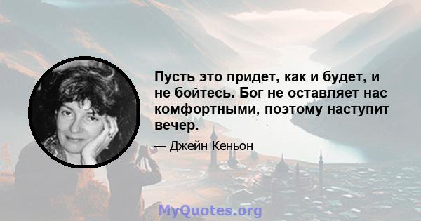 Пусть это придет, как и будет, и не бойтесь. Бог не оставляет нас комфортными, поэтому наступит вечер.