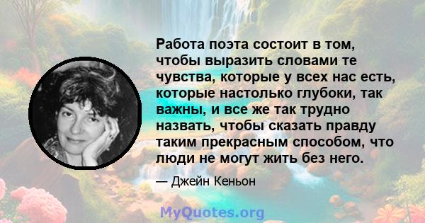 Работа поэта состоит в том, чтобы выразить словами те чувства, которые у всех нас есть, которые настолько глубоки, так важны, и все же так трудно назвать, чтобы сказать правду таким прекрасным способом, что люди не