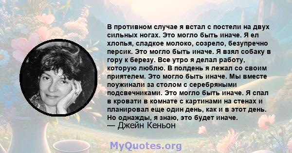 В противном случае я встал с постели на двух сильных ногах. Это могло быть иначе. Я ел хлопья, сладкое молоко, созрело, безупречно персик. Это могло быть иначе. Я взял собаку в гору к березу. Все утро я делал работу,