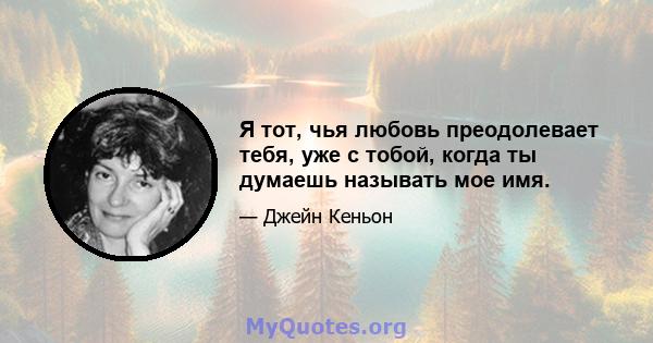 Я тот, чья любовь преодолевает тебя, уже с тобой, когда ты думаешь называть мое имя.