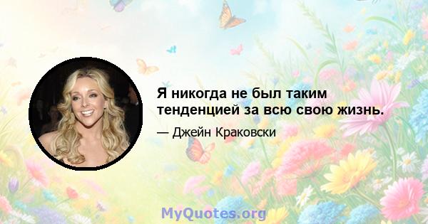 Я никогда не был таким тенденцией за всю свою жизнь.