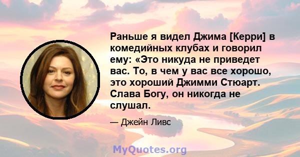 Раньше я видел Джима [Керри] в комедийных клубах и говорил ему: «Это никуда не приведет вас. То, в чем у вас все хорошо, это хороший Джимми Стюарт. Слава Богу, он никогда не слушал.