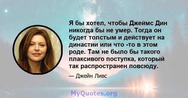 Я бы хотел, чтобы Джеймс Дин никогда бы не умер. Тогда он будет толстым и действует на династии или что -то в этом роде. Там не было бы такого плаксивого поступка, который так распространен повсюду.